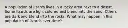 A population of lizards lives in a rocky area next to a desert. Some lizards are light colored and blend into the sand. Others are dark and blend into the rocks. What may happen in this population of lizards over time?