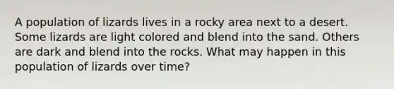 A population of lizards lives in a rocky area next to a desert. Some lizards are light colored and blend into the sand. Others are dark and blend into the rocks. What may happen in this population of lizards over time?