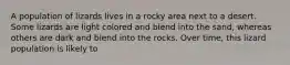 A population of lizards lives in a rocky area next to a desert. Some lizards are light colored and blend into the sand, whereas others are dark and blend into the rocks. Over time, this lizard population is likely to