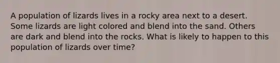 A population of lizards lives in a rocky area next to a desert. Some lizards are light colored and blend into the sand. Others are dark and blend into the rocks. What is likely to happen to this population of lizards over time?