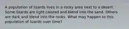 A population of lizards lives in a rocky area next to a desert. Some lizards are light colored and blend into the sand. Others are dark and blend into the rocks. What may happen to this population of lizards over time?