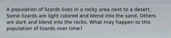 A population of lizards lives in a rocky area next to a desert. Some lizards are light colored and blend into the sand. Others are dark and blend into the rocks. What may happen to this population of lizards over time?