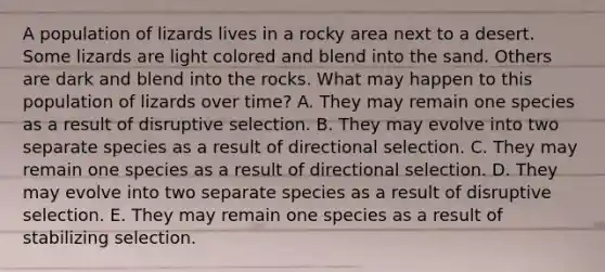 A population of lizards lives in a rocky area next to a desert. Some lizards are light colored and blend into the sand. Others are dark and blend into the rocks. What may happen to this population of lizards over time? A. They may remain one species as a result of disruptive selection. B. They may evolve into two separate species as a result of directional selection. C. They may remain one species as a result of directional selection. D. They may evolve into two separate species as a result of disruptive selection. E. They may remain one species as a result of stabilizing selection.