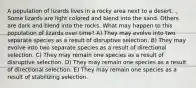A population of lizards lives in a rocky area next to a desert. Some lizards are light colored and blend into the sand. Others are dark and blend into the rocks. What may happen to this population of lizards over time? A) They may evolve into two separate species as a result of disruptive selection. B) They may evolve into two separate species as a result of directional selection. C) They may remain one species as a result of disruptive selection. D) They may remain one species as a result of directional selection. E) They may remain one species as a result of stabilizing selection.