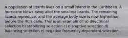 A population of lizards lives on a small island in the Caribbean. A hurricane blows away allof the smallest lizards. The remaining lizards reproduce, and the average body size is now higherthan before the Hurricane. This is an example of: a) directional selection b) stabilizing selection c) disruptive selection d) balancing selection e) negative frequency-dependent selection