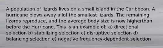 A population of lizards lives on a small island in the Caribbean. A hurricane blows away allof the smallest lizards. The remaining lizards reproduce, and the average body size is now higherthan before the Hurricane. This is an example of: a) directional selection b) stabilizing selection c) disruptive selection d) balancing selection e) negative frequency-dependent selection