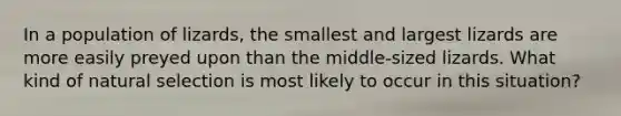 In a population of lizards, the smallest and largest lizards are more easily preyed upon than the middle-sized lizards. What kind of natural selection is most likely to occur in this situation?