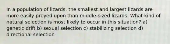 In a population of lizards, the smallest and largest lizards are more easily preyed upon than middle-sized lizards. What kind of natural selection is most likely to occur in this situation? a) genetic drift b) sexual selection c) stabilizing selection d) directional selection