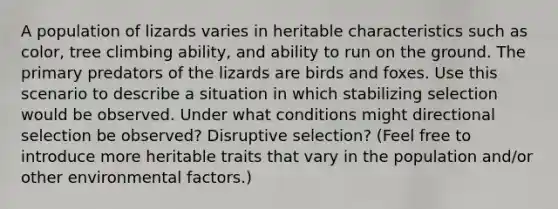 A population of lizards varies in heritable characteristics such as color, tree climbing ability, and ability to run on the ground. The primary predators of the lizards are birds and foxes. Use this scenario to describe a situation in which stabilizing selection would be observed. Under what conditions might directional selection be observed? Disruptive selection? (Feel free to introduce more heritable traits that vary in the population and/or other environmental factors.)