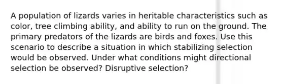 A population of lizards varies in heritable characteristics such as color, tree climbing ability, and ability to run on the ground. The primary predators of the lizards are birds and foxes. Use this scenario to describe a situation in which stabilizing selection would be observed. Under what conditions might directional selection be observed? Disruptive selection?