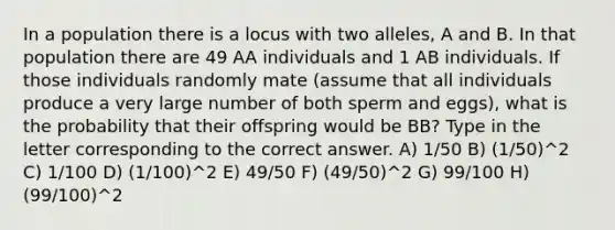 In a population there is a locus with two alleles, A and B. In that population there are 49 AA individuals and 1 AB individuals. If those individuals randomly mate (assume that all individuals produce a very large number of both sperm and eggs), what is the probability that their offspring would be BB? Type in the letter corresponding to the correct answer. A) 1/50 B) (1/50)^2 C) 1/100 D) (1/100)^2 E) 49/50 F) (49/50)^2 G) 99/100 H) (99/100)^2