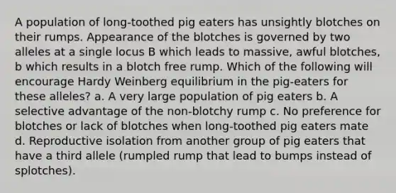 A population of long-toothed pig eaters has unsightly blotches on their rumps. Appearance of the blotches is governed by two alleles at a single locus B which leads to massive, awful blotches, b which results in a blotch free rump. Which of the following will encourage Hardy Weinberg equilibrium in the pig-eaters for these alleles? a. A very large population of pig eaters b. A selective advantage of the non-blotchy rump c. No preference for blotches or lack of blotches when long-toothed pig eaters mate d. Reproductive isolation from another group of pig eaters that have a third allele (rumpled rump that lead to bumps instead of splotches).