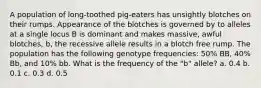 A population of long-toothed pig-eaters has unsightly blotches on their rumps. Appearance of the blotches is governed by to alleles at a single locus B is dominant and makes massive, awful blotches, b, the recessive allele results in a blotch free rump. The population has the following genotype frequencies: 50% BB, 40% Bb, and 10% bb. What is the frequency of the "b" allele? a. 0.4 b. 0.1 c. 0.3 d. 0.5