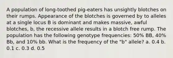 A population of long-toothed pig-eaters has unsightly blotches on their rumps. Appearance of the blotches is governed by to alleles at a single locus B is dominant and makes massive, awful blotches, b, the recessive allele results in a blotch free rump. The population has the following genotype frequencies: 50% BB, 40% Bb, and 10% bb. What is the frequency of the "b" allele? a. 0.4 b. 0.1 c. 0.3 d. 0.5