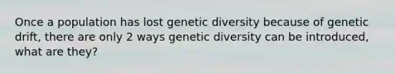 Once a population has lost genetic diversity because of genetic drift, there are only 2 ways genetic diversity can be introduced, what are they?