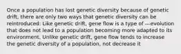 Once a population has lost genetic diversity because of genetic drift, there are only two ways that genetic diversity can be reintroduced: Like genetic drift, gene flow is a type of ---evolution that does not lead to a population becoming more adapted to its environment. Unlike genetic drift, gene flow tends to increase the genetic diversity of a population, not decrease it