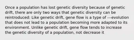 Once a population has lost genetic diversity because of genetic drift, there are only two ways that genetic diversity can be reintroduced: Like genetic drift, gene flow is a type of ---evolution that does not lead to a population becoming more adapted to its environment. Unlike genetic drift, gene flow tends to increase the genetic diversity of a population, not decrease it