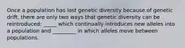 Once a population has lost genetic diversity because of genetic drift, there are only two ways that genetic diversity can be reintroduced: _____ which continually introduces new alleles into a population and _________ in which alleles move between populations.