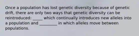 Once a population has lost genetic diversity because of genetic drift, there are only two ways that genetic diversity can be reintroduced: _____ which continually introduces new alleles into a population and _________ in which alleles move between populations.