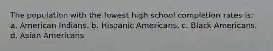 The population with the lowest high school completion rates is: a. American Indians. b. Hispanic Americans. c. Black Americans. d. Asian Americans