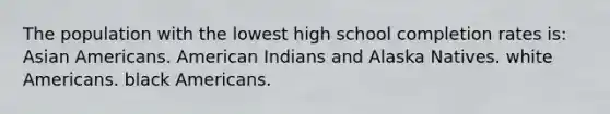 The population with the lowest high school completion rates is: Asian Americans. American Indians and Alaska Natives. white Americans. black Americans.