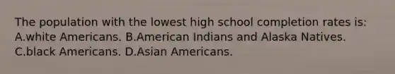 The population with the lowest high school completion rates is: A.white Americans. B.American Indians and Alaska Natives. C.black Americans. D.Asian Americans.