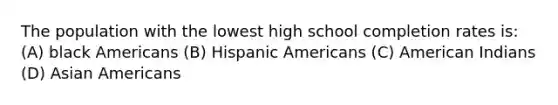 The population with the lowest high school completion rates is: (A) black Americans (B) Hispanic Americans (C) American Indians (D) Asian Americans