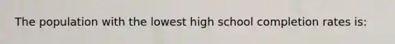 The population with the lowest high school completion rates is: