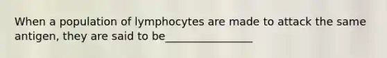 When a population of lymphocytes are made to attack the same antigen, they are said to be________________