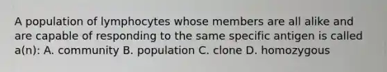 A population of lymphocytes whose members are all alike and are capable of responding to the same specific antigen is called a(n): A. community B. population C. clone D. homozygous