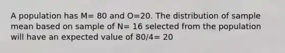 A population has M= 80 and O=20. The distribution of sample mean based on sample of N= 16 selected from the population will have an expected value of 80/4= 20