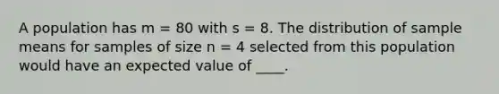 A population has m = 80 with s = 8. The distribution of sample means for samples of size n = 4 selected from this population would have an expected value of ____.