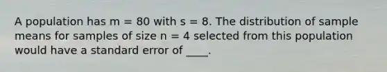 A population has m = 80 with s = 8. The distribution of sample means for samples of size n = 4 selected from this population would have a standard error of ____.