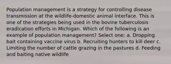 Population management is a strategy for controlling disease transmission at the wildlife-domestic animal interface. This is one of the strategies being used in the bovine tuberculosis eradication efforts in Michigan. Which of the following is an example of population management? Select one: a. Dropping bait containing vaccine virus b. Recruiting hunters to kill deer c. Limiting the number of cattle grazing in the pastures d. Feeding and baiting native wildlife