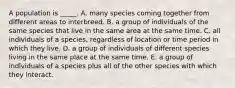 A population is _____. A. many species coming together from different areas to interbreed. B. a group of individuals of the same species that live in the same area at the same time. C. all individuals of a species, regardless of location or time period in which they live. D. a group of individuals of different species living in the same place at the same time. E. a group of individuals of a species plus all of the other species with which they interact.