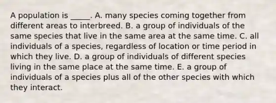 A population is _____. A. many species coming together from different areas to interbreed. B. a group of individuals of the same species that live in the same area at the same time. C. all individuals of a species, regardless of location or time period in which they live. D. a group of individuals of different species living in the same place at the same time. E. a group of individuals of a species plus all of the other species with which they interact.