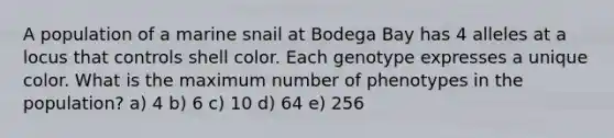 A population of a marine snail at Bodega Bay has 4 alleles at a locus that controls shell color. Each genotype expresses a unique color. What is the maximum number of phenotypes in the population? a) 4 b) 6 c) 10 d) 64 e) 256