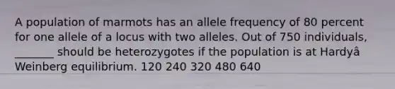 A population of marmots has an allele frequency of 80 percent for one allele of a locus with two alleles. Out of 750 individuals, _______ should be heterozygotes if the population is at Hardyâ Weinberg equilibrium. 120 240 320 480 640