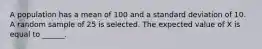 A population has a mean of 100 and a standard deviation of 10. A random sample of 25 is selected. The expected value of X is equal to ______.