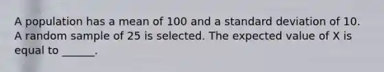 A population has a mean of 100 and a standard deviation of 10. A random sample of 25 is selected. The expected value of X is equal to ______.