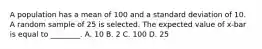 A population has a mean of 100 and a standard deviation of 10. A random sample of 25 is selected. The expected value of x-bar is equal to ________. A. 10 B. 2 C. 100 D. 25