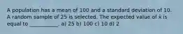 A population has a mean of 100 and a standard deviation of 10. A random sample of 25 is selected. The expected value of x̄ is equal to ___________. a) 25 b) 100 c) 10 d) 2