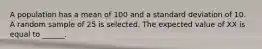 A population has a mean of 100 and a standard deviation of 10. A random sample of 25 is selected. The expected value of XX is equal to ______.