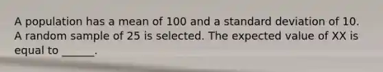 A population has a mean of 100 and a standard deviation of 10. A random sample of 25 is selected. The expected value of XX is equal to ______.