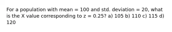 For a population with mean = 100 and std. deviation = 20, what is the X value corresponding to z = 0.25? a) 105 b) 110 c) 115 d) 120