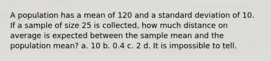 A population has a mean of 120 and a standard deviation of 10. If a sample of size 25 is collected, how much distance on average is expected between the sample mean and the population mean? a. 10 b. 0.4 c. 2 d. It is impossible to tell.