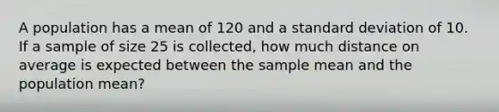 A population has a mean of 120 and a standard deviation of 10. If a sample of size 25 is collected, how much distance on average is expected between the sample mean and the population mean?