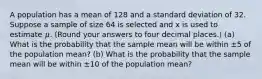 A population has a mean of 128 and a standard deviation of 32. Suppose a sample of size 64 is selected and x is used to estimate 𝜇. (Round your answers to four decimal places.) (a) What is the probability that the sample mean will be within ±5 of the population mean? (b) What is the probability that the sample mean will be within ±10 of the population mean?