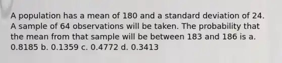 A population has a mean of 180 and a standard deviation of 24. A sample of 64 observations will be taken. The probability that the mean from that sample will be between 183 and 186 is a. 0.8185 b. 0.1359 c. 0.4772 d. 0.3413