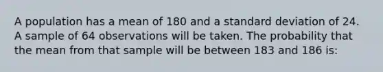 A population has a mean of 180 and a standard deviation of 24. A sample of 64 observations will be taken. The probability that the mean from that sample will be between 183 and 186 is: